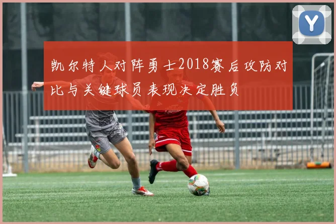 凯尔特人对阵勇士2018赛后攻防对比与关键球员表现决定胜负
