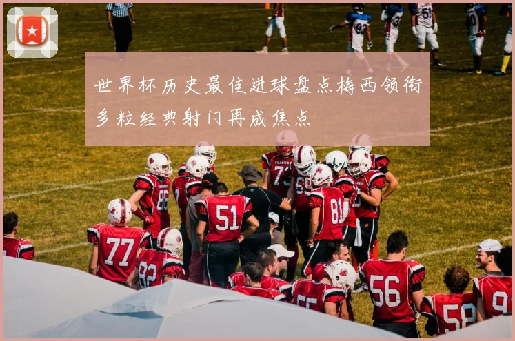 世界杯历史最佳进球盘点梅西领衔多粒经典射门再成焦点