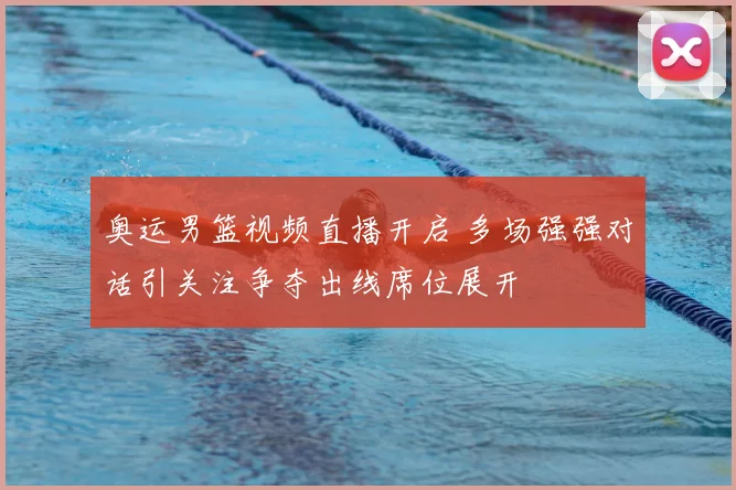 奥运男篮视频直播开启 多场强强对话引关注争夺出线席位展开