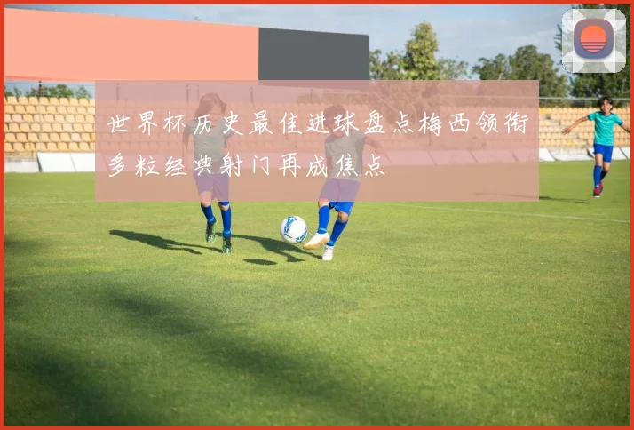 世界杯历史最佳进球盘点梅西领衔多粒经典射门再成焦点